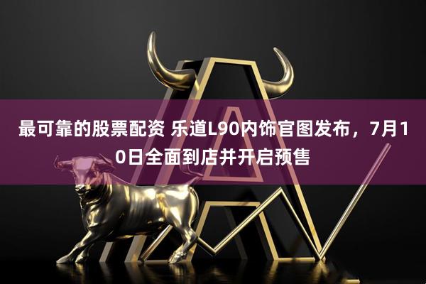 最可靠的股票配资 乐道L90内饰官图发布，7月10日全面到店并开启预售