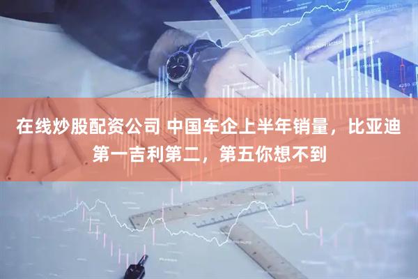 在线炒股配资公司 中国车企上半年销量，比亚迪第一吉利第二，第五你想不到