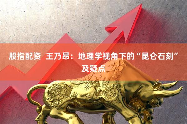 股指配资  王乃昂：地理学视角下的“昆仑石刻”及疑点
