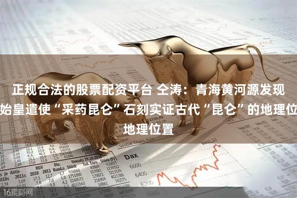 正规合法的股票配资平台 仝涛：青海黄河源发现秦始皇遣使“采药昆仑”石刻实证古代“昆仑”的地理位置