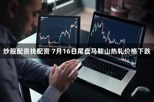 炒股配资找配资 7月16日尾盘马鞍山热轧价格下跌