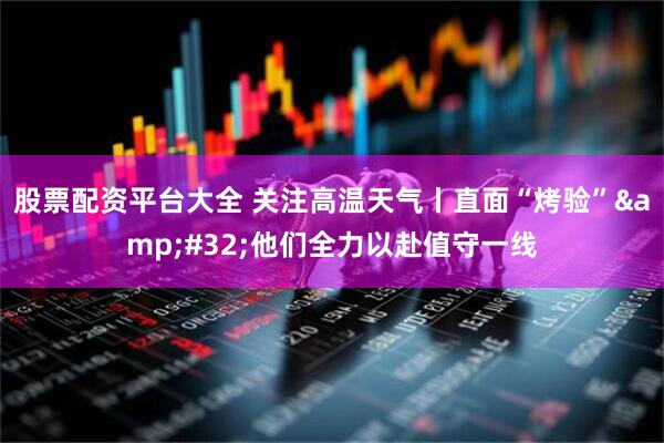 股票配资平台大全 关注高温天气丨直面“烤验”&#32;他们全力以赴值守一线