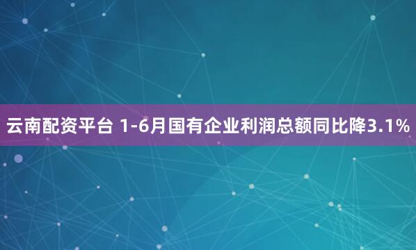 云南配资平台 1-6月国有企业利润总额同比降3.1%