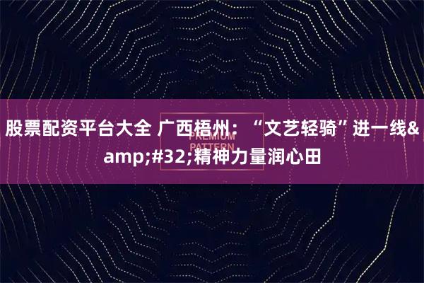 股票配资平台大全 广西梧州：“文艺轻骑”进一线&#32;精神力量润心田