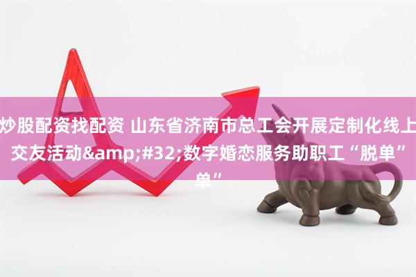 炒股配资找配资 山东省济南市总工会开展定制化线上交友活动&#32;数字婚恋服务助职工“脱单”