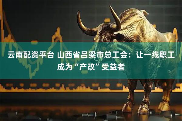 云南配资平台 山西省吕梁市总工会：让一线职工成为“产改”受益者
