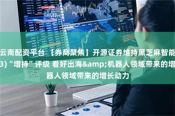 云南配资平台 【券商聚焦】开源证券维持黑芝麻智能(02533)“增持”评级 看好出海&机器人领域带来的增长动力