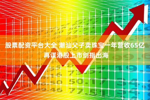 股票配资平台大全 潮汕父子卖珠宝一年营收65亿 再谋港股上市剑指出海