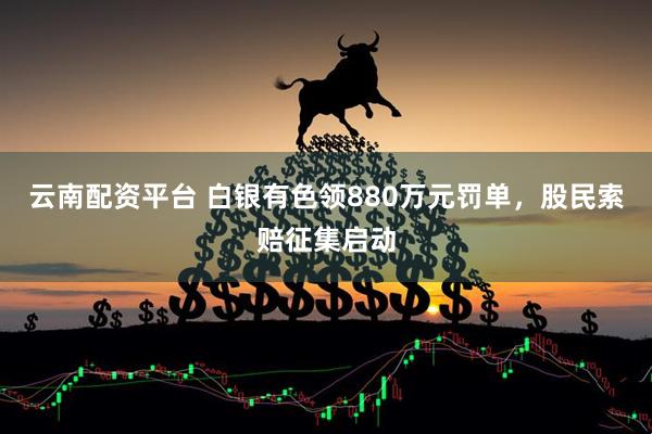 云南配资平台 白银有色领880万元罚单，股民索赔征集启动