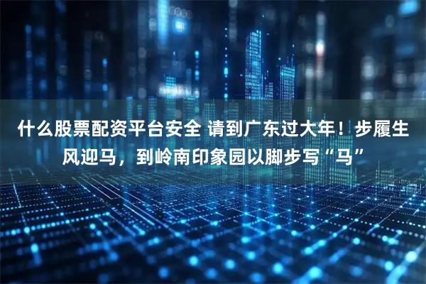 什么股票配资平台安全 请到广东过大年！步履生风迎马，到岭南印象园以脚步写“马”