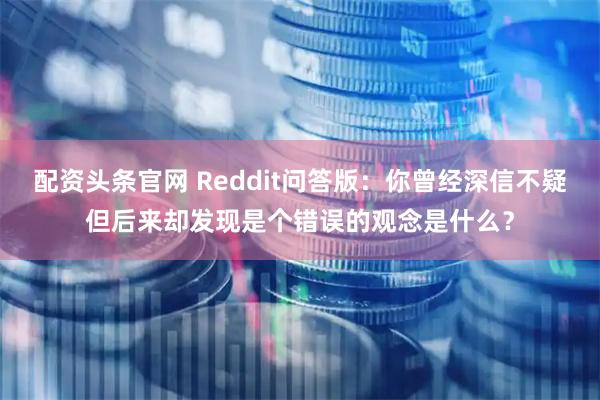 配资头条官网 Reddit问答版:你曾经深信不疑但后来却发现是个错误的观念是什么?