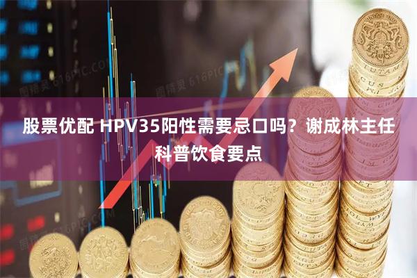 股票优配 HPV35阳性需要忌口吗?谢成林主任科普饮食要点