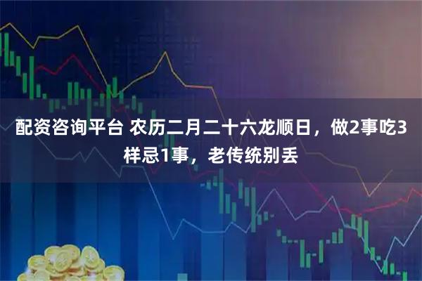 配资咨询平台 农历二月二十六龙顺日,做2事吃3样忌1事,老传统别丢