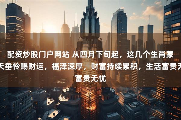 配资炒股门户网站 从四月下旬起，这几个生肖蒙上天垂怜赐财运，福泽深厚，财富持续累积，生活富贵无忧