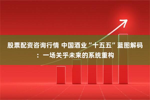 股票配资咨询行情 中国酒业“十五五”蓝图解码：一场关乎未来的系统重构