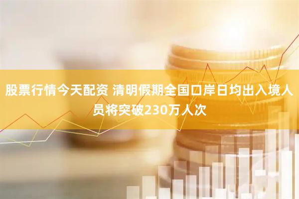 股票行情今天配资 清明假期全国口岸日均出入境人员将突破230万人次