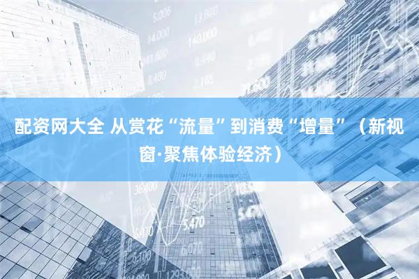 配资网大全 从赏花“流量”到消费“增量”（新视窗·聚焦体验经济）
