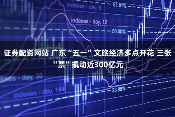证券配资网站 广东“五一”文旅经济多点开花 三张“票”撬动近300亿元