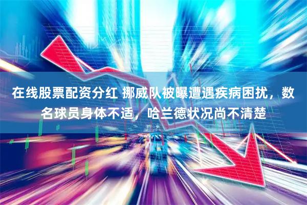 在线股票配资分红 挪威队被曝遭遇疾病困扰,数名球员身体不适,哈兰德状况尚不清楚