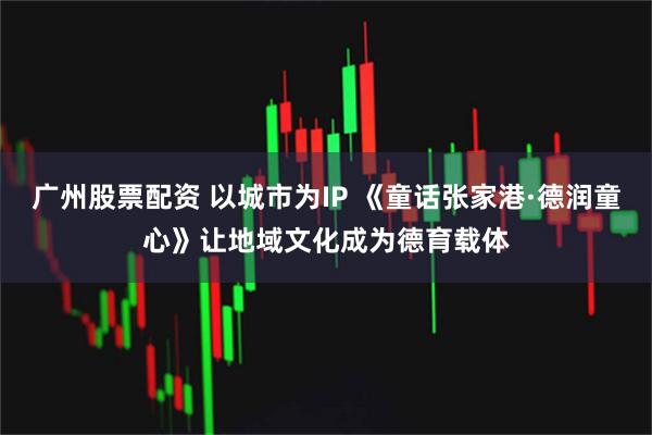 广州股票配资 以城市为IP 《童话张家港·德润童心》让地域文化成为德育载体