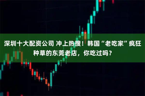深圳十大配资公司 冲上热搜！韩国“老吃家”疯狂种草的东莞老店，你吃过吗？
